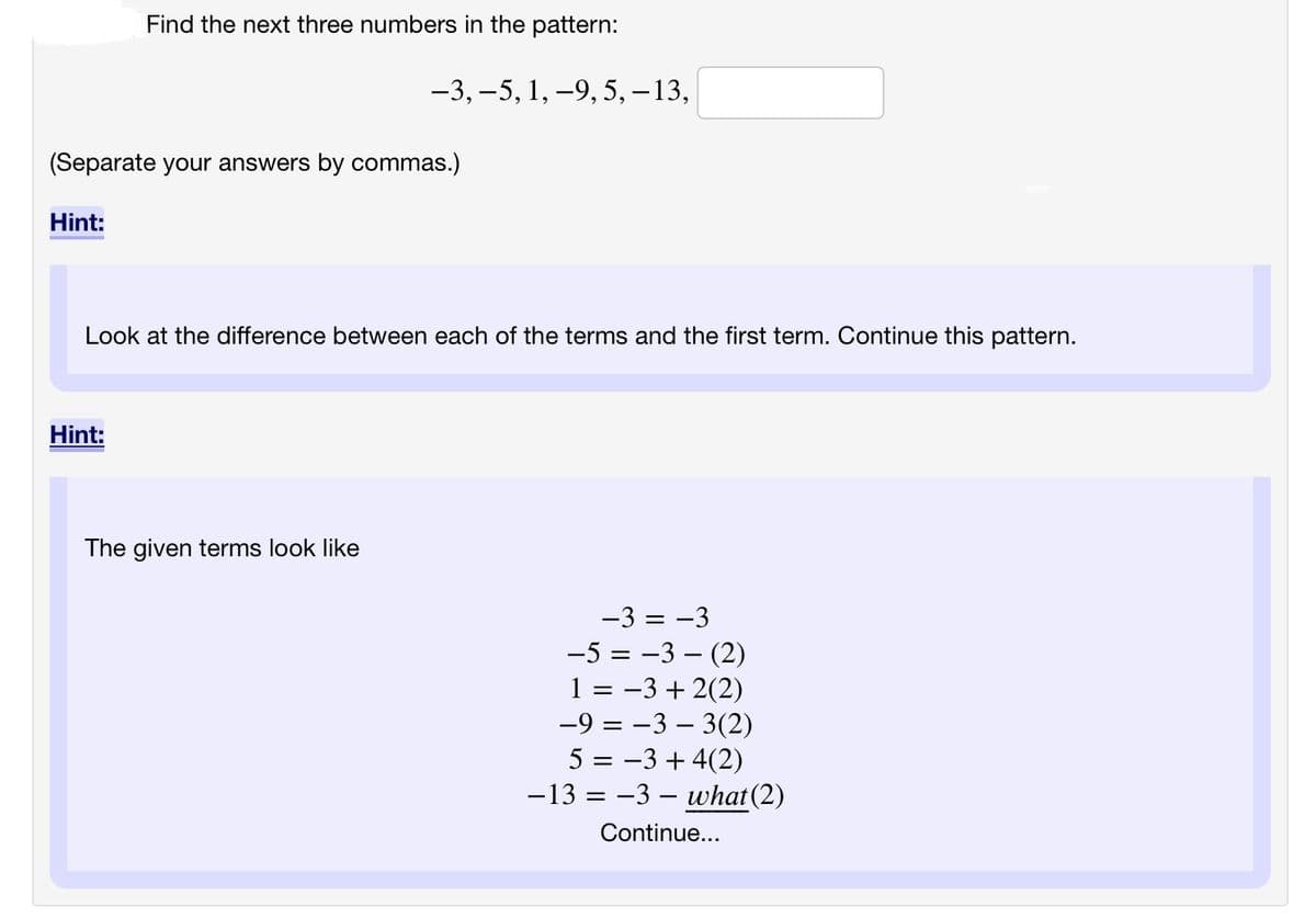 Hint:
Find the next three numbers in the pattern:
(Separate your answers by commas.)
Hint:
-3, -5, 1, -9, 5, -13,
Look at the difference between each of the terms and the first term. Continue this pattern.
The given terms look like
-3 = -3
-5 -3- (2)
1 = −3+2(2)
-9 = −3 - 3(2)
5 = −3+ 4(2)
-13 = -3- what (2)
Continue...