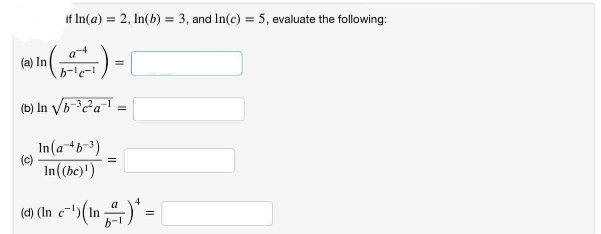 if ln(a) = 2, ln(b) = 3, and ln(c) = 5, evaluate the following:
Cat
(₁) = [
(a) In
(b) In √b-³c²a-¹
(c)
In(a-4b-³)
In((bc)¹)
=
=
4
a
(d) (in_c²¹) (¹n_²/) ¹ =
ln
-1