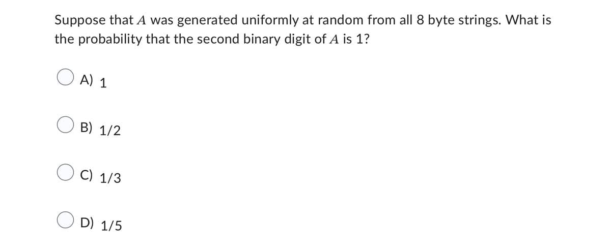 Suppose that A was generated uniformly at random from all 8 byte strings. What is
the probability that the second binary digit of A is 1?
A) 1
B) 1/2
C) 1/3
D) 1/5