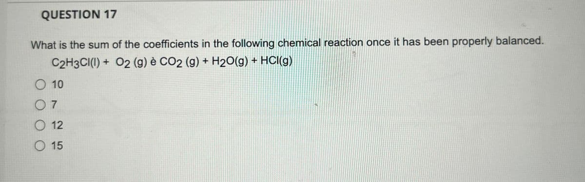 QUESTION 17
What is the sum of the coefficients in the following chemical reaction once it has been properly balanced.
C2H3CI(I) + O2 (g) è CO2 (g) + H2O(g) + HCl(g)
O 10
07
O 12
O 15