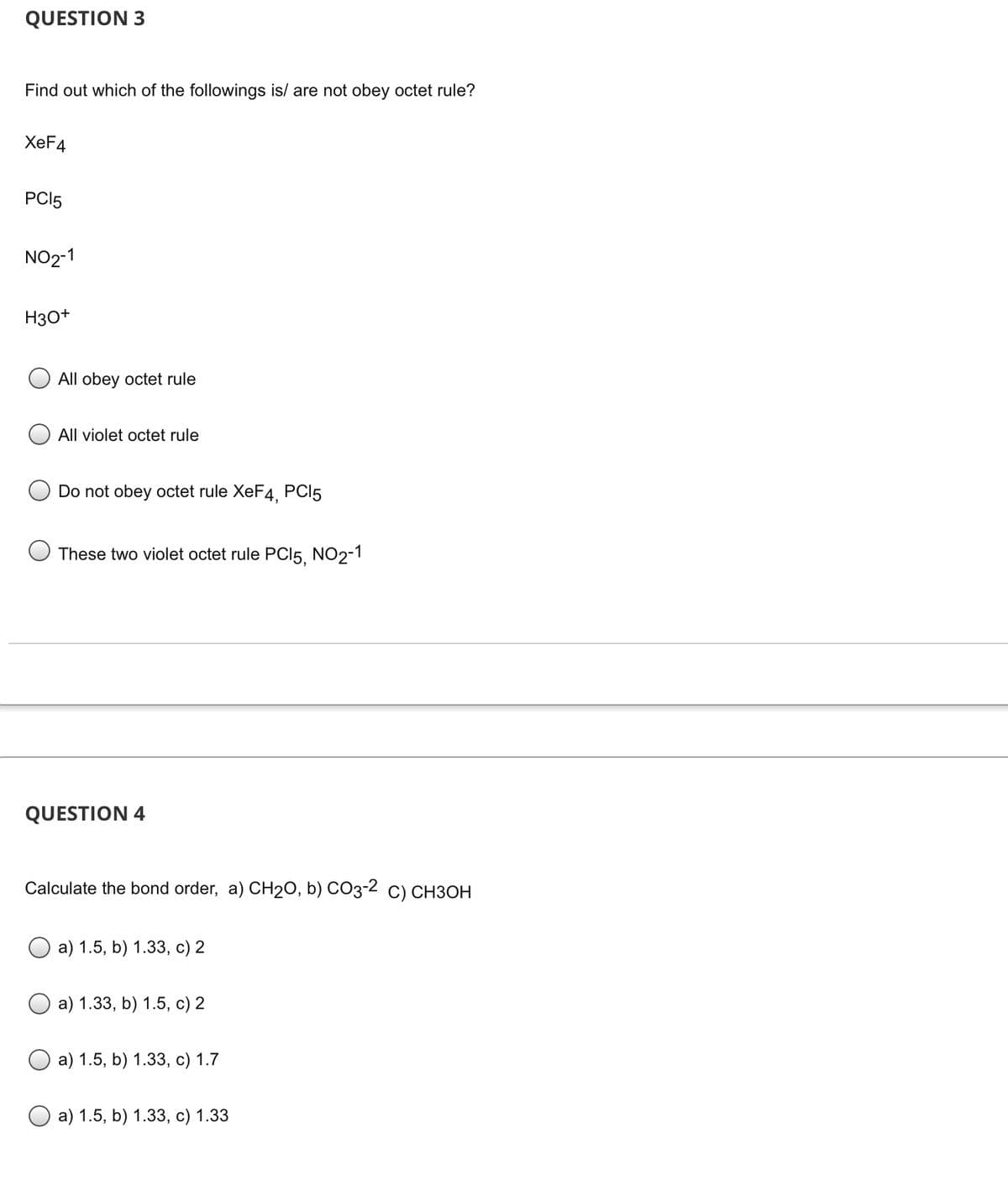 ### Chemistry Multiple Choice Questions

#### QUESTION 3

**Find out which of the following is/are not obeying octet rule:**

- **XeF₄**
- **PCl₅**
- **NO₂⁻¹**
- **H₃O⁺**

**Options:**

- ( ) All obey octet rule
- ( ) All violate octet rule
- ( ) Do not obey octet rule: XeF₄, PCl₅
- ( ) These two violate octet rule: PCl₅, NO₂⁻¹

---

#### QUESTION 4

**Calculate the bond order: a) CH₂O, b) CO₃⁻², c) CH₃OH**

**Options:**

- ( ) a) 1.5, b) 1.33, c) 2
- ( ) a) 1.33, b) 1.5, c) 2
- ( ) a) 1.5, b) 1.33, c) 1.7
- ( ) a) 1.5, b) 1.33, c) 1.33