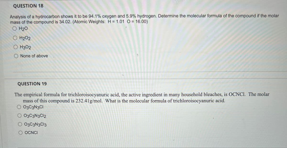 QUESTION 18
Analysis of a hydrocarbon shows it to be 94.1% oxygen and 5.9% hydrogen. Determine the molecular formula of the compound if the molar
mass of the compound is 34.02. (Atomic Weights: H = 1.01 O = 16.00)
O H₂O
O H₂O2
OH302
O None of above
QUESTION 19
The empirical formula for trichloroisocyanuric acid, the active ingredient in many household bleaches, is OCNCI. The molar
mass of this compound is 232.41g/mol. What is the molecular formula of trichloroisocyanuric acid.
O 03C3N3CI
O 03C3N3C12
O 03C3N3C13
O OCNCI