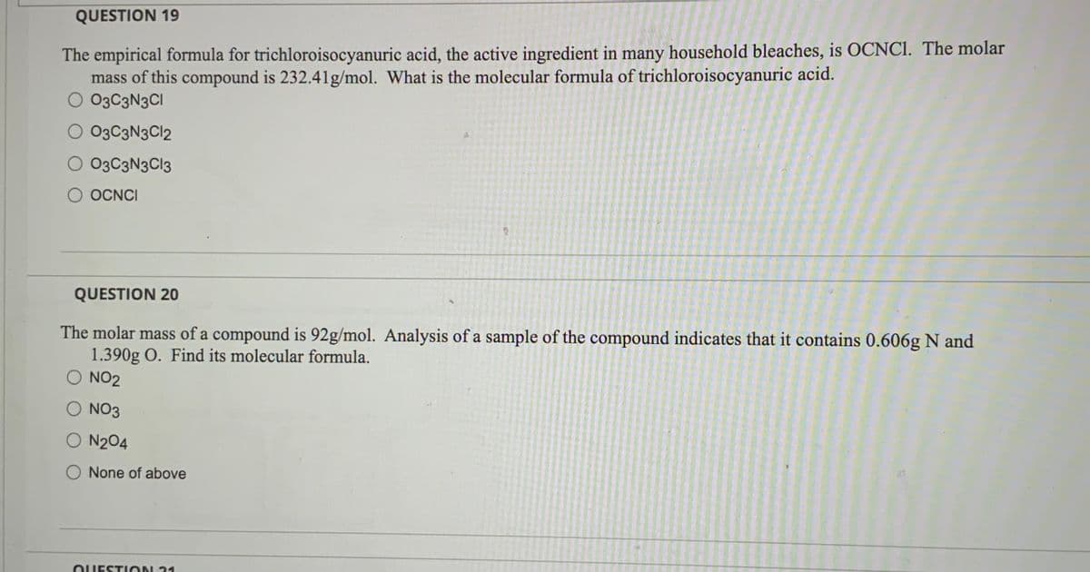 QUESTION 19
The empirical formula for trichloroisocyanuric acid, the active ingredient in many household bleaches, is OCNC1. The molar
mass of this compound is 232.41g/mol. What is the molecular formula of trichloroisocyanuric acid.
O 03C3N3CI
O 03C3N3C12
O 03C3N3C13
O OCNCI
QUESTION 20
The molar mass of a compound is 92g/mol. Analysis of a sample of the compound indicates that it contains 0.606g N and
1.390g O. Find its molecular formula.
O NO2
O NO3
O N2O4
None of above
QUESTION 21
200