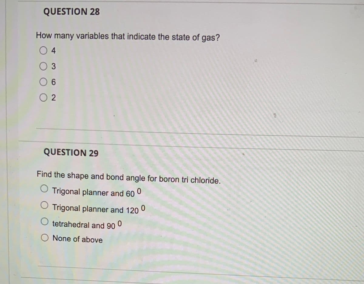 QUESTION 28
How many variables that indicate the state of gas?
04
O 3
6
02
QUESTION 29
Find the shape and bond angle for boron tri chloride.
Trigonal planner and 60 0
Trigonal planner and 120 0
tetrahedral and 90 0
None of above
5