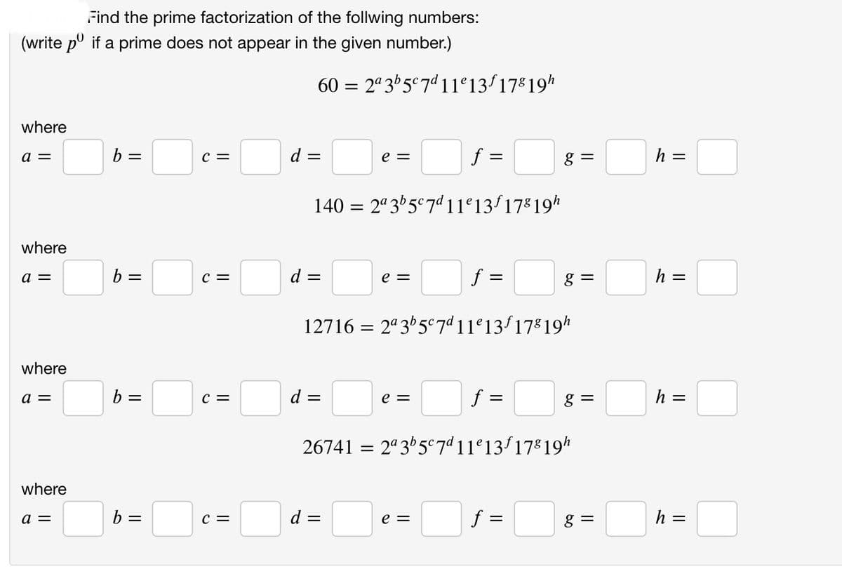 Find the prime factorization of the follwing numbers:
(write pº if a prime does not appear in the given number.)
where
a =
where
a =
where
a =
where
a =
b =
b =
b =
b =
C =
C =
C =
C =
60 = 2ª 3b5c7d 11e13f 17⁹ 19h
f =
140=2ª 3b5c7d11e13f178 19h
=
d =
d =
e =
e =
d =
=
12716 = 2ª3b5c7d11e13f 178 19h
e =
f =
=
e =
f =
26741 = 2ª 3b5c7d 11e 13 f 178 19h
g =
f =
g=
||
g=
g=
h =
h =
h =
h =