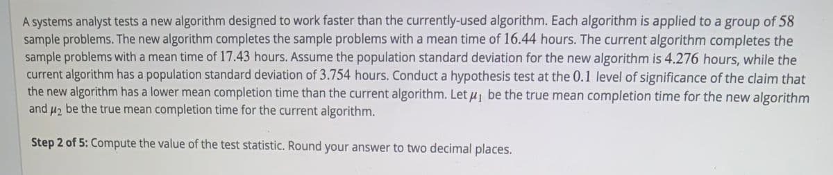 A systems analyst tests a new algorithm designed to work faster than the currently-used algorithm. Each algorithm is applied to a group of 58
sample problems. The new algorithm completes the sample problems with a mean time of 16.44 hours. The current algorithm completes the
sample problems with a mean time of 17.43 hours. Assume the population standard deviation for the new algorithm is 4.276 hours, while the
current algorithm has a population standard deviation of 3.754 hours. Conduct a hypothesis test at the 0.1 level of significance of the claim that
the new algorithm has a lower mean completion time than the current algorithm. Let µ¡ be the true mean completion time for the new algorithm
and u2 be the true mean completion time for the current algorithm.
Step 2 of 5: Compute the value of the test statistic. Round your answer to two decimal places.
