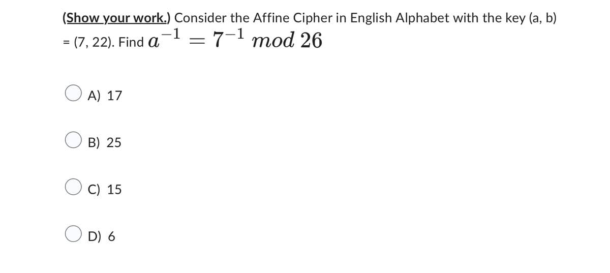 (Show your work.) Consider the Affine Cipher in English Alphabet with the key (a, b)
-
= (7, 22). Find a
-1 = 7-1 mod 26
A) 17
B) 25
C) 15
D) 6