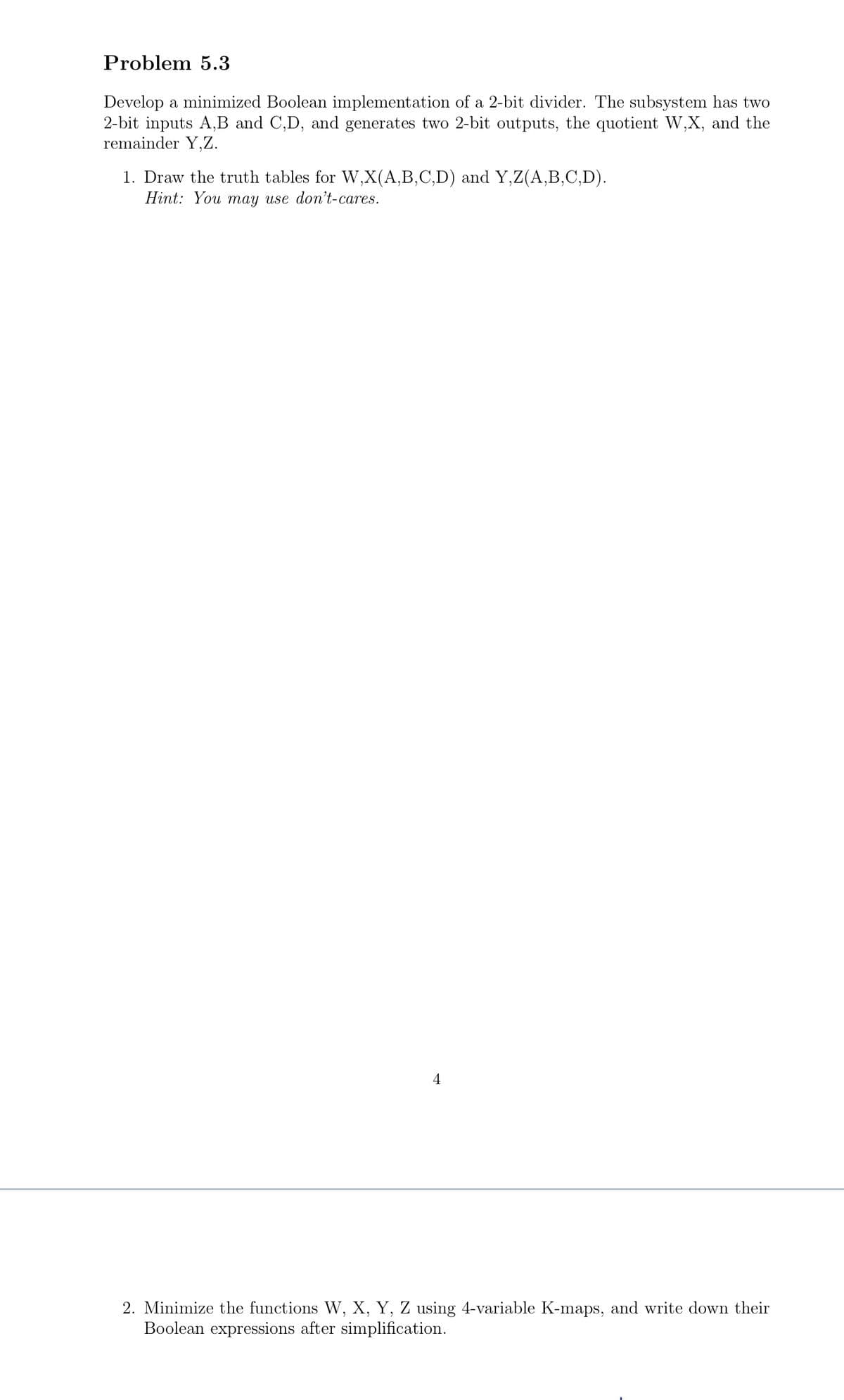 Problem 5.3
Develop a minimized Boolean implementation of a 2-bit divider. The subsystem has two
2-bit inputs A,B and C,D, and generates two 2-bit outputs, the quotient W,X, and the
remainder Y,Z.
1. Draw the truth tables for W,X(A,B,C,D) and Y,Z(A,B,C,D).
Hint: You may use don't-cares.
4
2. Minimize the functions W, X, Y, Z using 4-variable K-maps, and write down their
Boolean expressions after simplification.