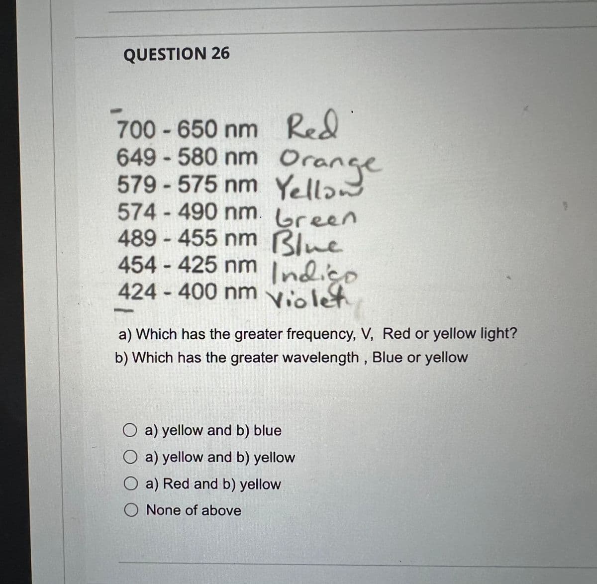 QUESTION 26
700-650 nm Red
649-580 nm Orange
579-575 nm Yellow
574-490 nm. Green
489-455 nm Blue
454-425 nm Indigo
424 - 400 nm Violet
a) Which has the greater frequency, V, Red or yellow light?
b) Which has the greater wavelength, Blue or yellow
O a) yellow and b) blue
O a) yellow and b) yellow
O a) Red and b) yellow
O None of above