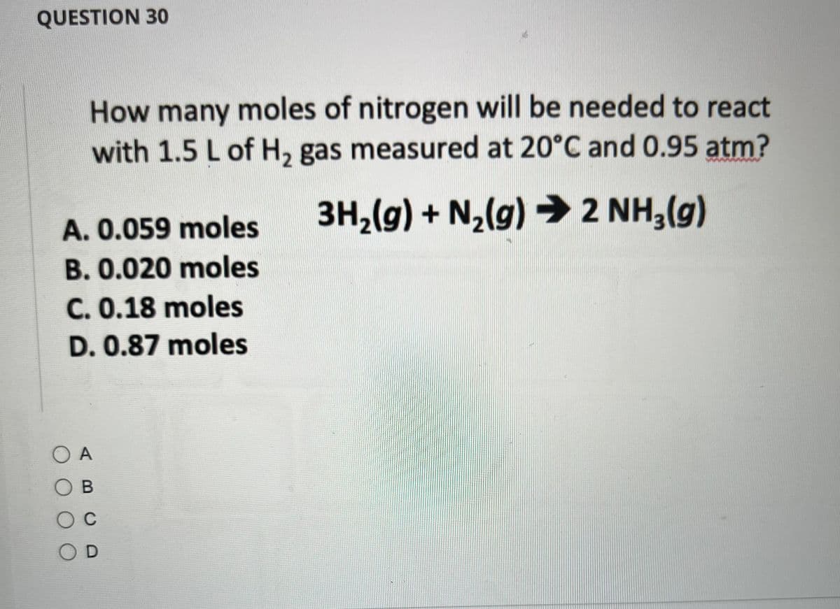 QUESTION 30
How many moles of nitrogen will be needed to react
with 1.5 L of H₂ gas measured at 20°C and 0.95 atm?
3H₂(g) + N₂(g) → 2 NH₂(g)
A. 0.059 moles
B. 0.020 moles
C. 0.18 moles
D. 0.87 moles
OA
OB
O C
OD