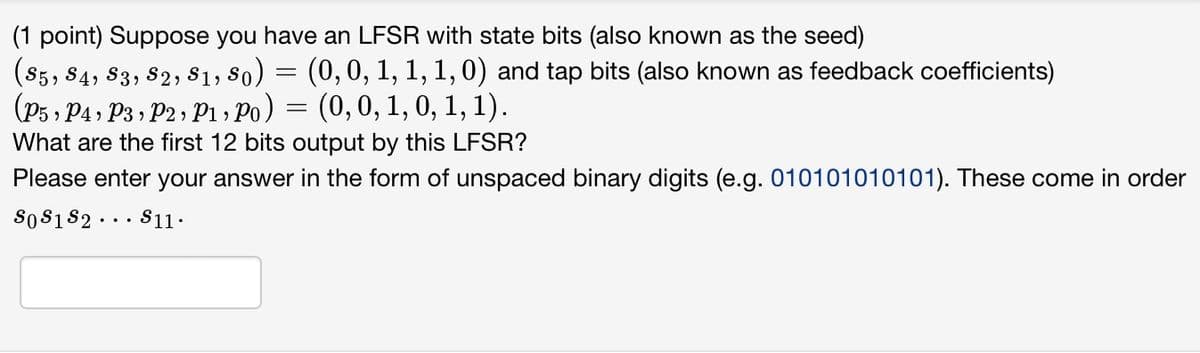 (1 point) Suppose you have an LFSR with state bits (also known as the seed)
(85, 84, 83, 82, 81, 80) = (0, 0, 1, 1, 1,0) and tap bits (also known as feedback coefficients)
(P5, P4, P3, P2, P1, Po)
=
(0, 0, 1, 0, 1, 1).
What are the first 12 bits output by this LFSR?
Please enter your answer in the form of unspaced binary digits (e.g. 010101010101). These come in order
80 81 82
$11.