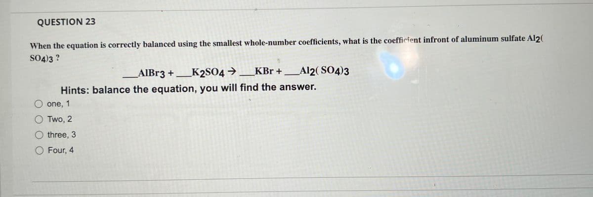 QUESTION 23
When the equation is correctly balanced using the smallest whole-number coefficients, what is the coefficient infront of aluminum sulfate Al2(
SO4)3 ?
→______KBr + Al2(SO4)3
O one, 1
OTwo, 2
O three, 3
O Four, 4
AlBr3 +____K2SO4 →
_____K2SO4
Hints: balance the equation, you will find the answer.