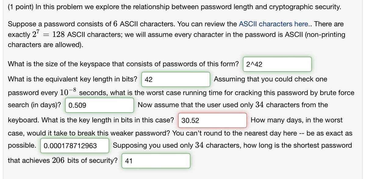 (1 point) In this problem we explore the relationship between password length and cryptographic security.
Suppose a password consists of 6 ASCII characters. You can review the ASCII characters here.. There are
exactly 27
128 ASCII characters; we will assume every character in the password is ASCII (non-printing
characters are allowed).
=
What is the size of the keyspace that consists of passwords of this form? 2^42
What is the equivalent key length in bits? 42
password every 10-8
Assuming that you could check one
seconds, what is the worst case running time for cracking this password by brute force
Now assume that the user used only 34 characters from the
search (in days)? 0.509
keyboard. What is the key length in bits in this case? 30.52
How many days, in the worst
case, would it take to break this weaker password? You can't round to the nearest day here be as exact as
possible. 0.000178712963 Supposing you used only 34 characters, how long is the shortest password
that achieves 206 bits of security? 41