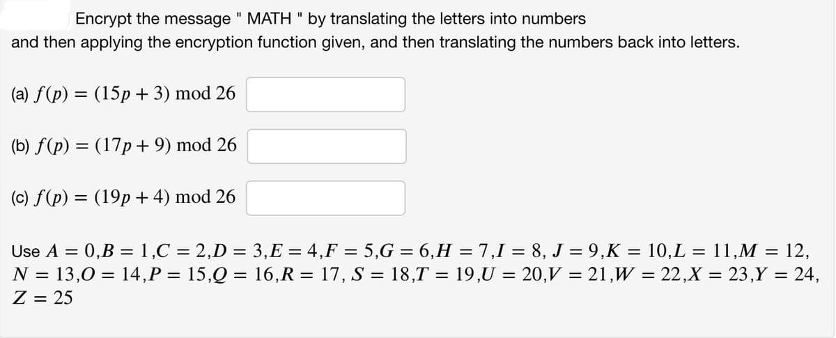 Encrypt the message " MATH " by translating the letters into numbers
and then applying the encryption function given, and then translating the numbers back into letters.
(a) f(p) = (15p + 3) mod 26
(b) f(p) = (17p + 9) mod 26
(c) f(p) = (19p+ 4) mod 26
Use A = 0,B = 1,C = 2,D = 3,E = 4,F = 5,G = 6,H = 7,1 = 8, J = 9,K = 10,L = 11,M = 12,
N = 13,0 = 14,P = 15,Q = 16,R = 17, S = 18,T = 19,U = 20,V = 21,W = 22,X = 23,Y = 24,
Z = 25