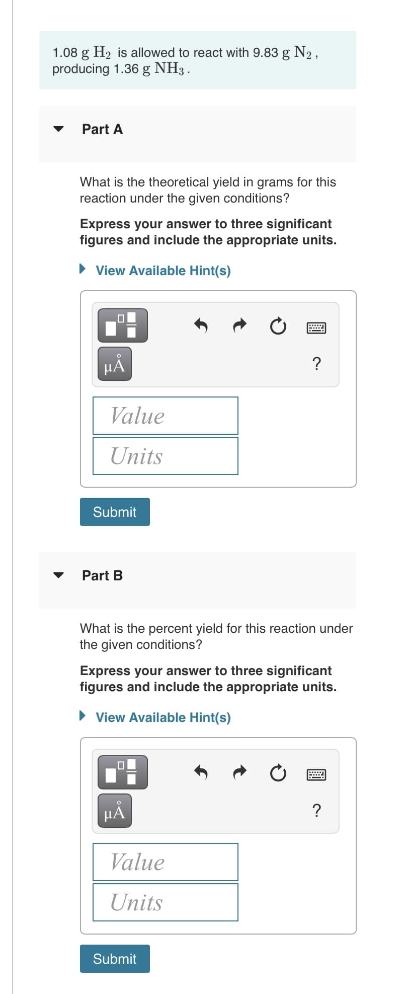 1.08 g H2 is allowed to react with 9.83 g N2,
producing 1.36 g NH3.
Part A
What is the theoretical yield in grams for this
reaction under the given conditions?
Express your answer to three significant
figures and include the appropriate units.
• View Available Hint(s)
HÀ
Value
Units
Submit
Part B
What is the percent yield for this reaction under
the given conditions?
Express your answer to three significant
figures and include the appropriate units.
• View Available Hint(s)
HÁ
Value
Units
Submit
