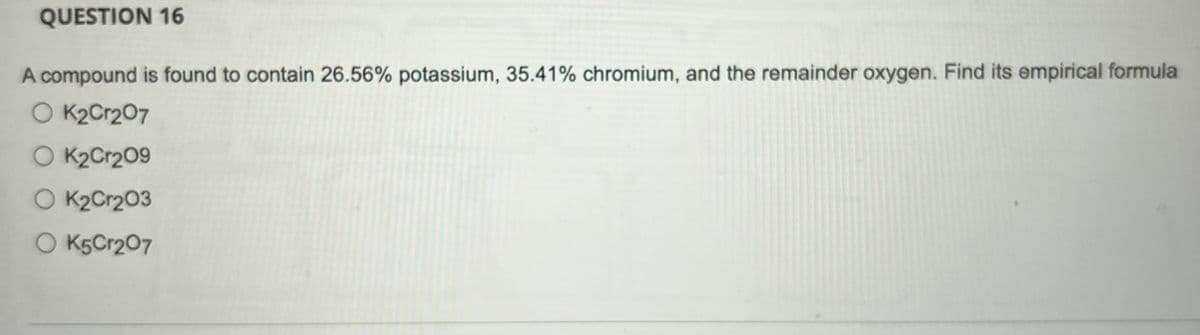 QUESTION 16
A compound is found to contain 26.56% potassium, 35.41% chromium, and the remainder oxygen. Find its empirical formula
O K2Cr2O7
OK₂Cr209
OK₂Cr203
O K5Cr207