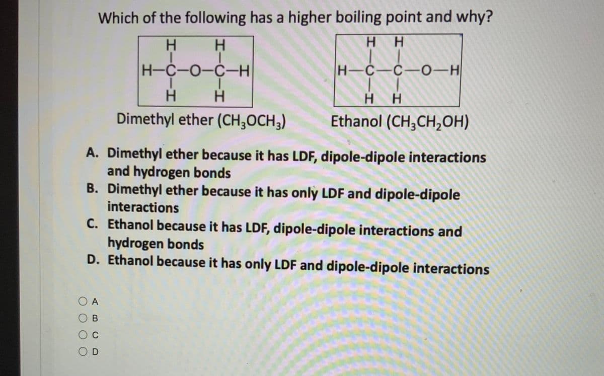 Which of the following has a higher boiling point and why?
H H
HIC-H
HIC-H
OA
О в
O C
OD
H-C-O-C-H
HICA
H-C-C-0-H
6-2
-C-
H
Ethanol (CH3CH₂OH)
H
Dimethyl ether (CH3OCH3)
A. Dimethyl ether because it has LDF, dipole-dipole interactions
and hydrogen bonds
B. Dimethyl ether because it has only LDF and dipole-dipole
interactions
C. Ethanol because it has LDF, dipole-dipole interactions and
hydrogen bonds
D. Ethanol because it has only LDF and dipole-dipole interactions