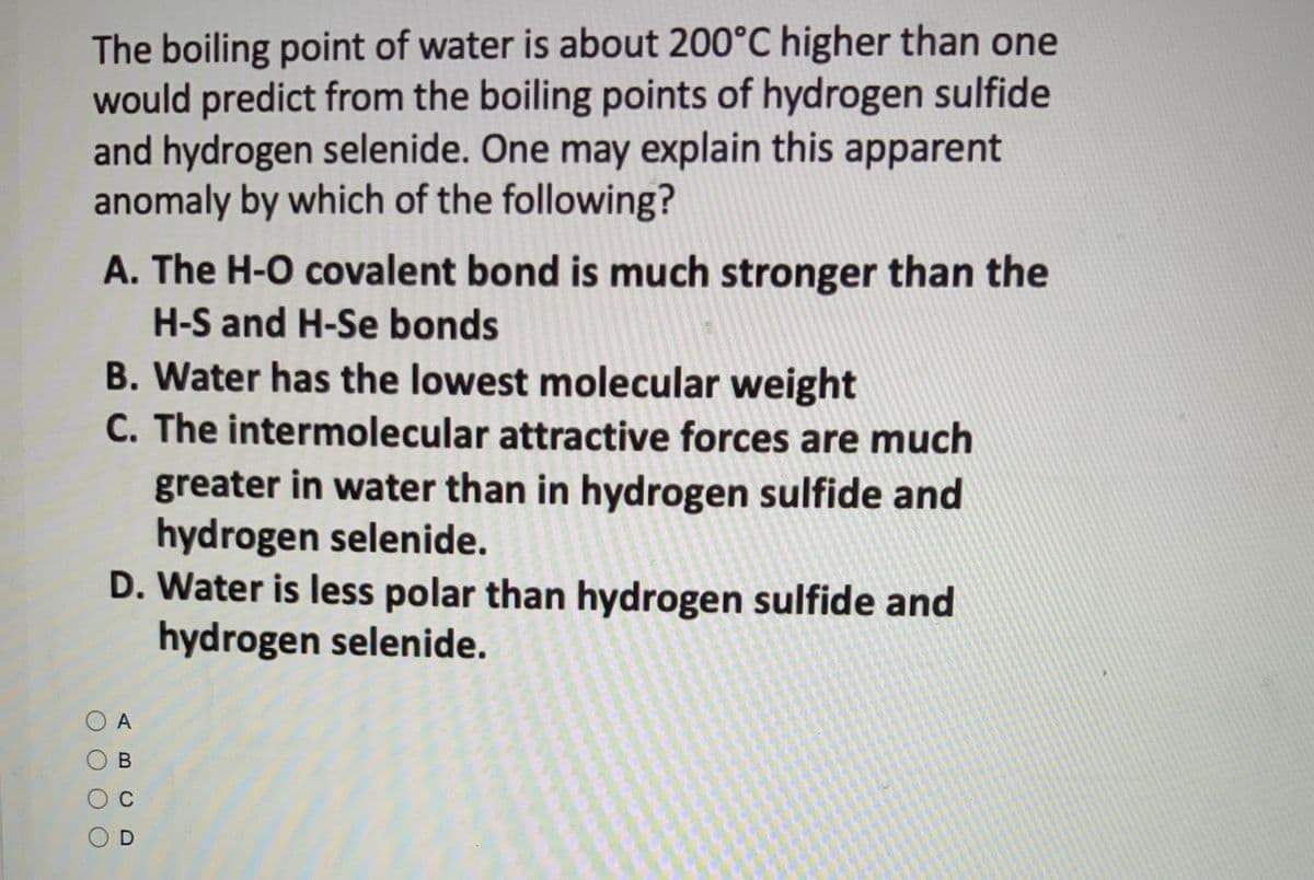 The boiling point of water is about 200°C higher than one
would predict from the boiling points of hydrogen sulfide
and hydrogen selenide. One may explain this apparent
anomaly by which of the following?
A. The H-O covalent bond is much stronger than the
H-S and H-Se bonds
B. Water has the lowest molecular weight
C. The intermolecular attractive forces are much
greater in water than in hydrogen sulfide and
hydrogen selenide.
D. Water is less polar than hydrogen sulfide and
hydrogen selenide.
O A
B
C
OD