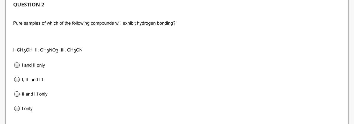 QUESTION 2
Pure samples of which of the following compounds will exhibit hydrogen bonding?
I. CH3OH II. CH3NO3 III. CH3CN
I and II only
O I, II and III
II and III only
I only