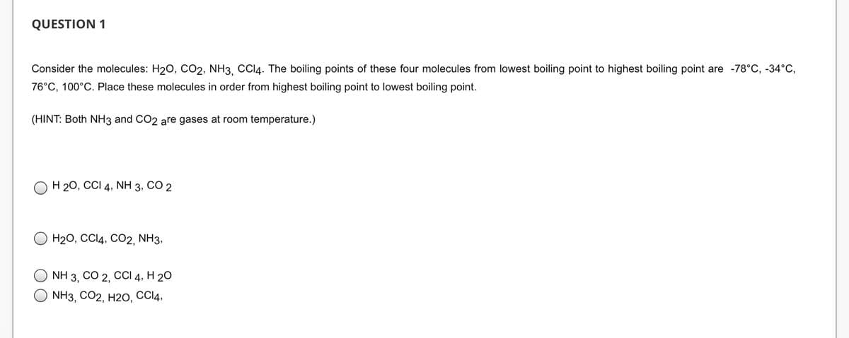 QUESTION 1
Consider the molecules: H₂O, CO2, NH3, CCl4. The boiling points of these four molecules from lowest boiling point to highest boiling point are -78°C, -34°C,
76°C, 100°C. Place these molecules in order from highest boiling point to lowest boiling point.
(HINT: Both NH3 and CO2 are gases at room temperature.)
H 2O, CCI4, NH 3, CO 2
H2O, CCI4, CO2, NH3,
NH 3, CO 2, CCI 4, H 2O
NH3, CO2, H2O, CC14,