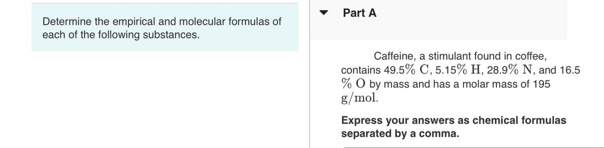 Part A
Determine the empirical and molecular formulas of
each of the following substances.
Caffeine, a stimulant found in coffee,
contains 49.5% C, 5.15% H, 28.9% N, and 16.5
% O by mass and has a molar mass of 195
g/mol.
Express your answers as chemical formulas
separated by a comma.
