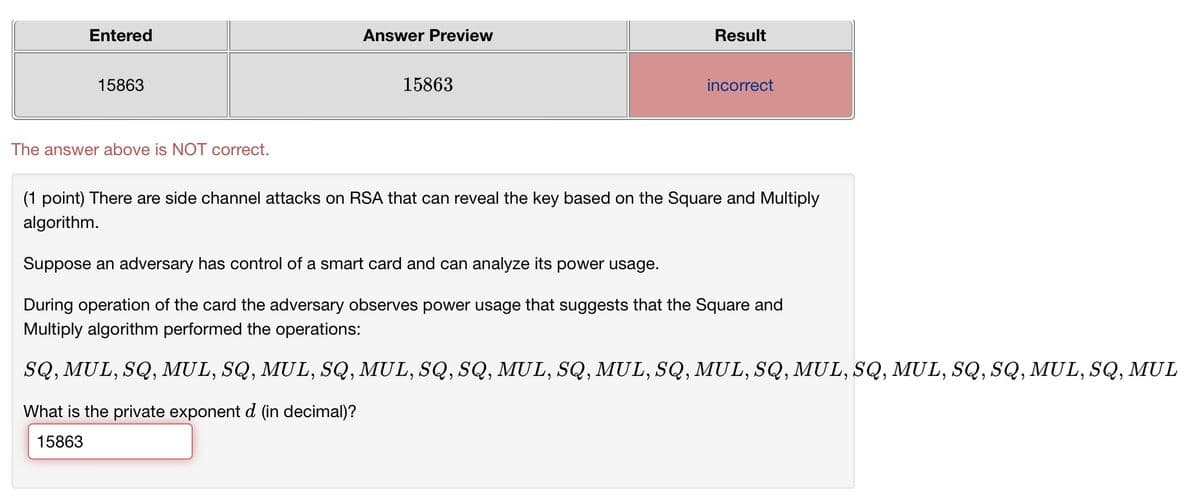 Entered
15863
Answer Preview
Result
15863
incorrect
The answer above is NOT correct.
(1 point) There are side channel attacks on RSA that can reveal the key based on the Square and Multiply
algorithm.
Suppose an adversary has control of a smart card and can analyze its power usage.
During operation of the card the adversary observes power usage that suggests that the Square and
Multiply algorithm performed the operations:
SQ, MUL, SQ, MUL, SQ, MUL, SQ, MUL, SQ, SQ, MUL, SQ, MUL, SQ, MUL, SQ, MUL, SQ, MUL, SQ, SQ, MUL, SQ, MUL
What is the private exponent d (in decimal)?
15863