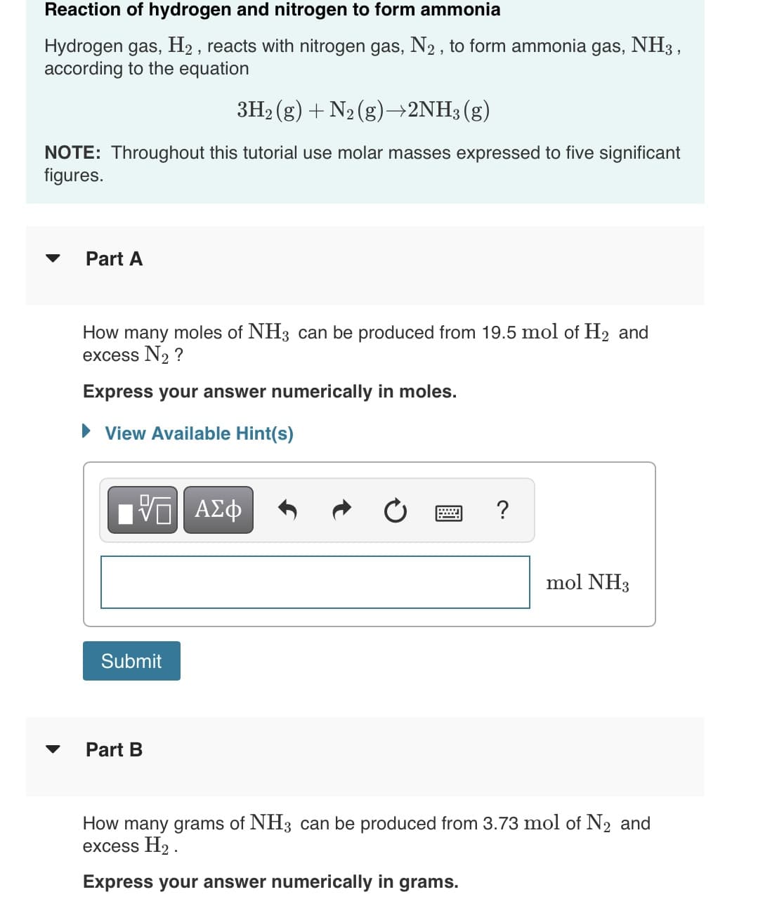 Reaction of hydrogen and nitrogen to form ammonia
Hydrogen gas, H2 , reacts with nitrogen gas, N2 , to form ammonia gas, NH3 ,
according to the equation
3H2 (g) + N2 (g)→2NH3(g)
NOTE: Throughout this tutorial use molar masses expressed to five significant
figures.
Part A
How many moles of NH3 can be produced from 19.5 mol of H2 and
excess N2 ?
Express your answer numerically in moles.
View Available Hint(s)
V ΑΣφ
?
mol NH3
Submit
Part B
How many grams of NH3 can be produced from 3.73 mol of N2 and
excess H2 .
Express your answer numerically in grams.
