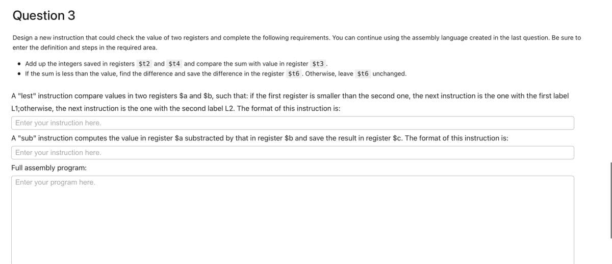 Question 3
Design a new instruction that could check the value of two registers and complete the following requirements. You can continue using the assembly language created in the last question. Be sure to
enter the definition and steps in the required area.
• Add up the integers saved in registers $t2 and $t4 and compare the sum with value in register $t3.
• If the sum is less than the value, find the difference and save the difference in the register $t6. Otherwise, leave $t6 unchanged.
A "lest" instruction compare values in two registers $a and $b, such that: if the first register is smaller than the second one, the next instruction is the one with the first label
L1;otherwise, the next instruction is the one with the second label L2. The format of this instruction is:
Enter your instruction here.
A "sub" instruction computes the value in register $a substracted by that in register $b and save the result in register $c. The format of this instruction is:
Enter your instruction here.
Full assembly program:
Enter your program here.