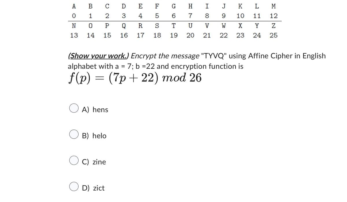 AO
A
B
C
D
E
F
G H
I
J K
L M
0
1
2
3
4
5
6
7
8
9
10
11
12
N
0
P
Q
R
S
T
U
V
W X
Y
Z
13 14 15
16
17
18
19
20
21 22 23
24
25
(Show your work.) Encrypt the message "TYVQ" using Affine Cipher in English
alphabet with a
=
7; b =22 and encryption function is
f(p) = (7p+22) mod 26
A) hens
B) helo
C) zine
D) zict