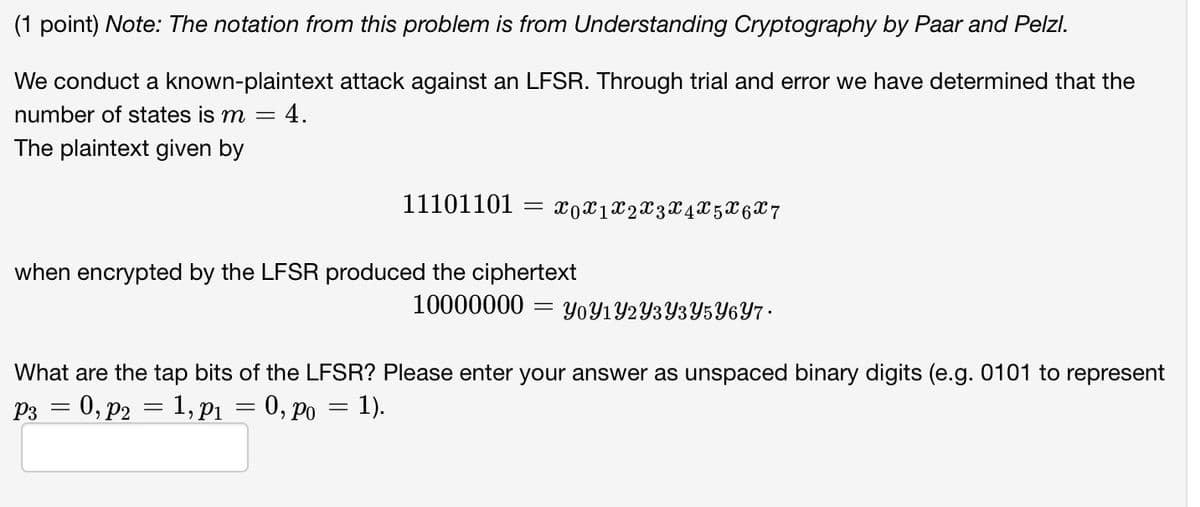 (1 point) Note: The notation from this problem is from Understanding Cryptography by Paar and Pelzl.
We conduct a known-plaintext attack against an LFSR. Through trial and error we have determined that the
number of states is m = = 4.
The plaintext given by
11101101 = x0x1x2X3 X4 X5 X6 X 7
when encrypted by the LFSR produced the ciphertext
10000000 =
YoY1Y2Y3Y3Y5Y6Y7.
What are the tap bits of the LFSR? Please enter your answer as unspaced binary digits (e.g. 0101 to represent
P3 = 0, P2 = 1,p1
=
0, po = 1).