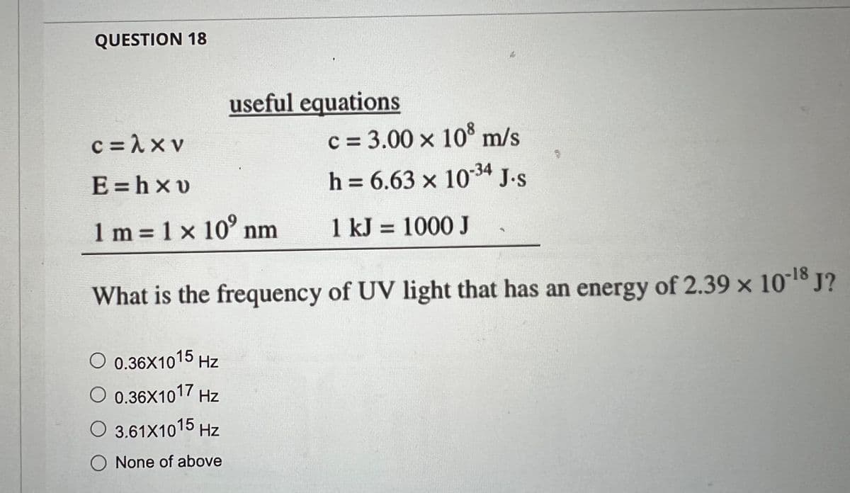 QUESTION 18
useful equations
O 0.36X1015 Hz
O 0.36X1017 Hz
O 3.61X1015 Hz
O None of above
c=λxv
E=hxv
1 m = 1 x 10° nm
What is the frequency of UV light that has an energy of 2.39 × 10-18 J?
c = 3.00 × 108 m/s
h = 6.63 x 10-34 J.s
1 kJ = 1000 J