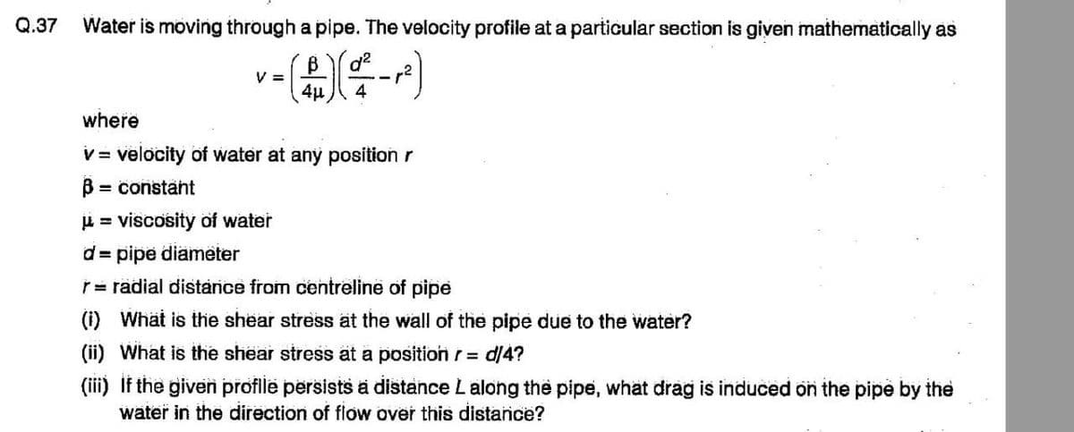 Q.37
Water is moving through a pipe. The velocity profile at a particular section is given mathematically as
V =
v- (1) (²²-2²)
4μ
4
where
v = velocity of water at any position r
B: = constant
μ = viscosity of water
d = pipe diameter
r = radial distance from centreline of pipe
(i) What is the shear stress at the wall of the pipe due to the water?
(ii) What is the shear stress at a position r= d/4?
(iii) If the given profile persists a distance L along the pipe, what drag is induced on the pipe by the
water in the direction of flow over this distance?