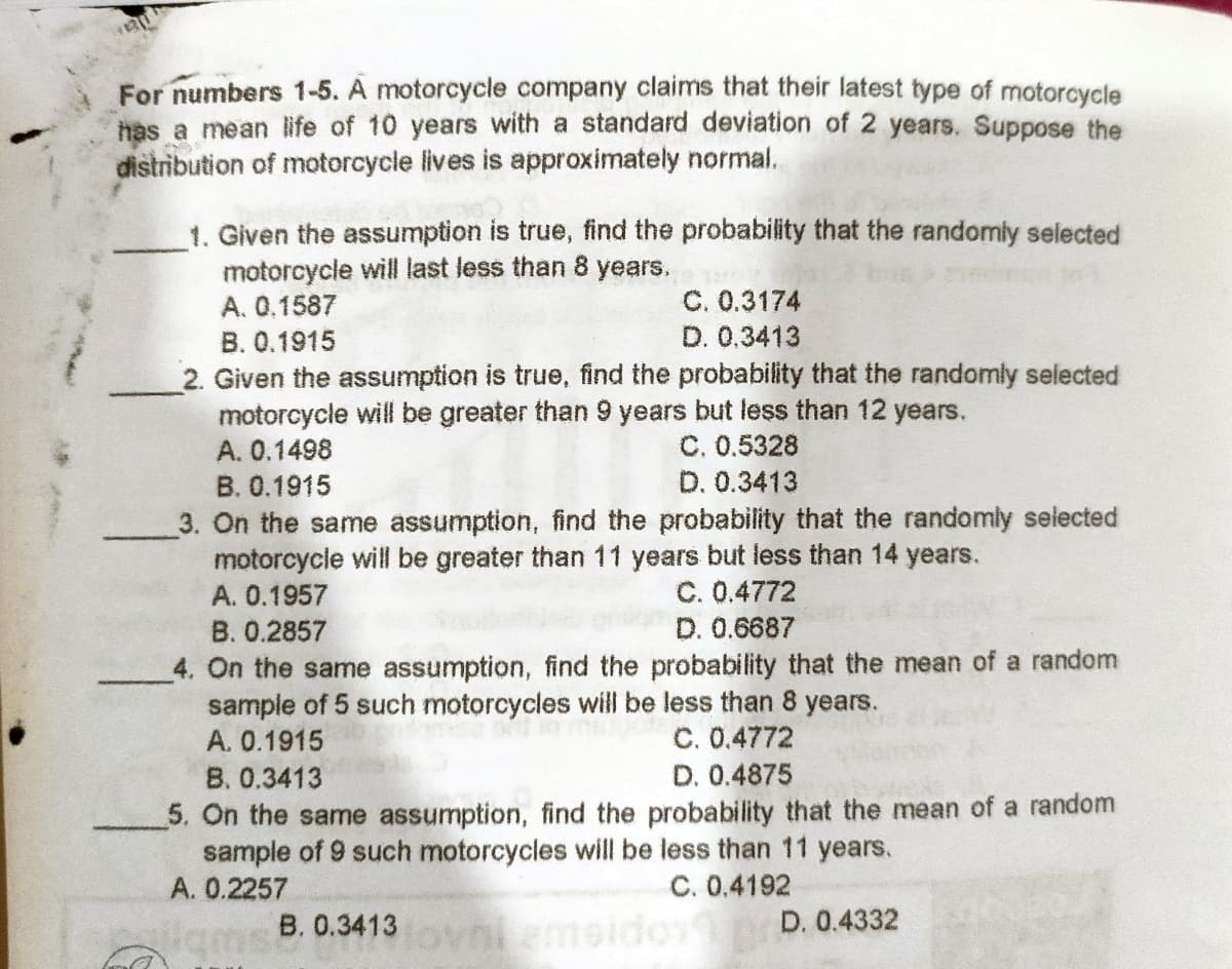 For numbers 1-5. A motorcycle company claims that their latest type of motorcycle
has a mean life of 10 years with a standard deviation of 2 years. Suppose the
distribution of motorcycle lives is approximately normal.
1. Given the assumption is true, find the probability that the randomly selcted
motorcycle will last less than 8 years.
C. 0.3174
D. 0.3413
A. 0.1587
B. 0.1915
2. Given the assumption is true, find the probability that the randomly selected
motorcycle will be greater than 9 years but less than 12 years.
A. 0.1498
B. 0.1915
C. 0.5328
D. 0.3413
3. On the same assumption, find the probability that the randomly selected
motorcycle will be greater than 11 years but less than 14 years.
A. 0.1957
C. 0.4772
D. 0.6687
B. 0.2857
4. On the same assumption, find the probability that the mean of a random
sample of 5 such motorcycles will be less than 8 years.
A. 0.1915
C. 0.4772
D. 0.4875
B. 0.3413
5. On the same assumption, find the probability that the mean of a random
sample of 9 such motorcycles will be less than 11 years.
A. 0.2257
C. 0.4192
B. 0.3413
D. 0.4332
