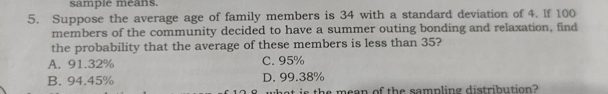 sample means.
5. Suppose the average age of family members is 34 with a standard deviation of 4. If 100
members of the community decided to have a summer outing bonding and relaxation, find
the probability that the average of these members is less than 35?
A. 91.32%
C. 95%
B. 94.45%
D. 99.38%
108 whot is the mean of the sampling distribution?
