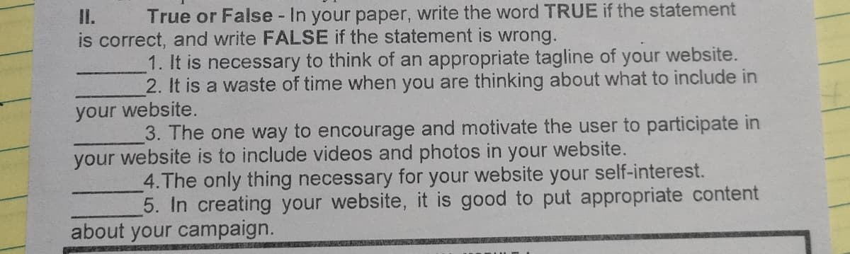 II. True or False - In your paper, write the word TRUE if the statement
is correct, and write FALSE if the statement is wrong.
1. It is necessary to think of an appropriate tagline of your website.
2. It is a waste of time when you are thinking about what to include in
your website.
3. The one way to encourage and motivate the user to participate in
your website is to include videos and photos in your website.
4.The only thing necessary for your website your self-interest.
5. In creating your website, it is good to put appropriate content
about your campaign.