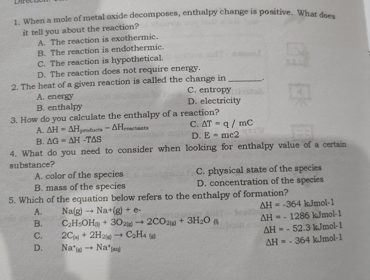 1 When a mole of metal oxide decomposes, enthalpy change is positive. What deee
it tell you about the reaction?
A. The reaction is exothermic.
B. The reaction is endothermic.
C. The reaction is hypothetical.
D. The reaction does not require energy.
2. The heat of a given reaction is called the change in
C. entropy
D. electricity
A. energy
B. enthalpy
3. How do you calculate the enthalpy of a reaction?
A. AH = AHproducts - AHreactants
C. AT = q/ mC
B. AG = AH -TAS
D. E mc2
4. What do you need to consider when looking for enthalpy value of a certain
substance?
A. color of the species
B. mass of the species
5. Which of the equation below refers to the enthalpy of formation?
C. physical state of the species
D. concentration of the species
AH = -364 kJmol-1
AH = - 1286 kJmol-1
Na(g)-
Na+(g) + e-
C2H;OH + 30218) -
2Cs) + 2H21g)
Na*(ag)
A.
%3D
2C02(g) + 3H20 ()
C2H4 (s)
В.
ww
С.
AH = - 52.3 kJmol-1
D.
Na*) -
AH = - 364 kJmol-1
