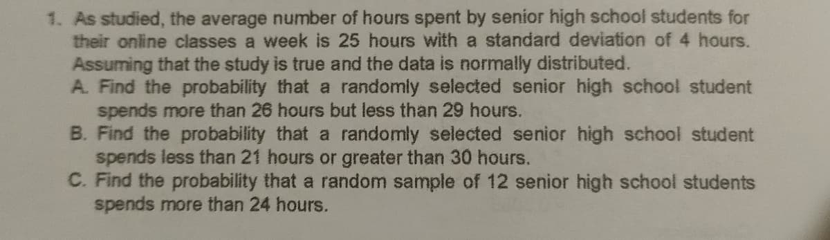 1. As studied, the average number of hours spent by senior high school students for
their online classes a week is 25 hours with a standard deviation of 4 hours.
Assuming that the study is true and the data is normally distributed.
A. Find the probability that a randomly selected senior high school student
spends more than 26 hours but less than 29 hours.
B. Find the probability that a randomly selected senior high school student
spends less than 21 hours or greater than 30 hours.
C. Find the probability that a random sample of 12 senior high school students
spends more than 24 hours.
