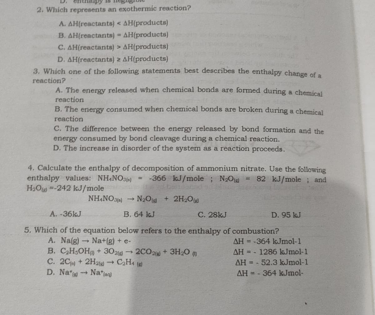 2. Which represents an exothermic reaction?
A. AH(reactants) < AH(products)
B. AH(reactants) = AH(products)
C. AH(reactants) > AH(products)
D. AH(reactants) 2 AH(products)
3. Which one of the following statements best describes the enthalpy change of a
reaction?
A. The energy released when chemical bonds are formed during a chemical
reaction
B. The energy consumed when chemical bonds are broken during a chemical
reaction
C. The difference between the energy released by bond formation and the
energy consumed by bond cleavage during a chemical reaction.
D. The increase in disorder of the system as a reaction proceeds.
4. Calculate the enthalpy of decomposition of ammonium nitrate. Use the following
= -366 kJ/mole ; N2Otg
enthalpy values: NH,NO3)
H2Ow-242 kJ/mole
NH,NO3)
82 kJ/mole ; and
%3D
N2Ots + 2H2Og
A. -36KJ
B. 64 kJ
C. 28kJ
D. 95 kJ
5. Which of the equation below refers to the enthalpy of combustion?
A. Na(g) Na+(g) + e-
B. C,H;OH+ 3021g) 2CO2( + 3H20 )
С. 2Ср, +
D. Na Natla)
AH = -364 kJmol-1
AH = -
1286 kJmol-1
2H2)
C2H4 (8)
AH = - 52.3 kJmol-1
AH = - 364 kJmol-
