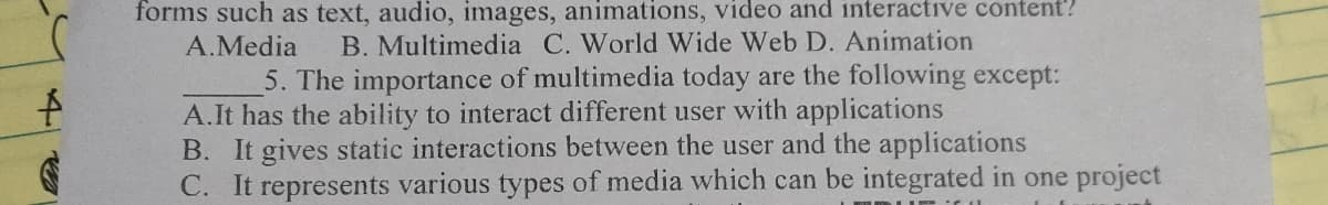 4
€
forms such as text, audio, images, animations, video and interactive content?
B. Multimedia C. World Wide Web D. Animation
A.Media
5. The importance of multimedia today are the following except:
A.It has the ability to interact different user with applications
B. It gives static interactions between the user and the applications
C. It represents various types of media which can be integrated in one project