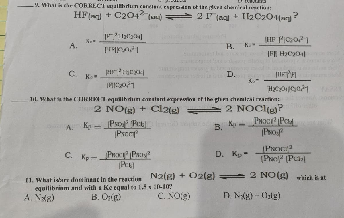 9. What is the CORRECT equilibrium constant expression of the given chemical reaction:
HF(aq) + C2042 (aq)
2 F (aq) + H2C2O4(aq)?
[F PIH2C204]
(HF PIC20,21
Ke =
А.
В.
Ke
[HF][C20,21
[F][ H2C204] e so
baoubog al sino
booobox
|HF FIF] ico oM
C. Ke=
[HF PIH2C204]
terogmai ul in bn D.
Kc =
(FIC20.27
[H2C204|[C20,21
10. What is the CORRECT equilibrium constant expression of the given chemical reaction:
12 NO(g) + Cl2(g)
2 NOCI(g)?
PNO32 (PCb e1 u o R Kp = PNOCI² Pck]
(PNOCI?
AU Kp
(PNOSP
PNOCI2
(PNO)2 (PC2
C. Kp PNOCI? PNO3)2
D. Kp=
%3D
11. What is/are dominant in the reaction N2(g) + O2(g) 2 NO(g) which is at
equilibrium and with a Kc equal to 1.5 x 10-10?
A. N2(g)
B. O2(g)
C. NO(g)
D. N2(g) + O2(g)
