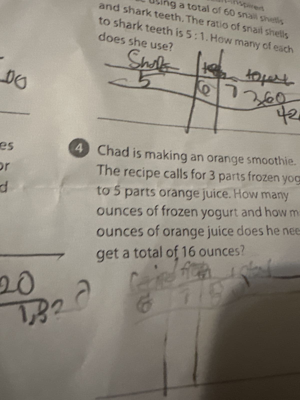 DO
es
d
20
sing a total of 60 snail shells
and shark teeth. The ratio of snail shells
to shark teeth is 5:1. How many of each
does she use?
Shales
1820
14
2
42
736902
4 Chad is making an orange smoothie.
The recipe calls for 3 parts frozen yog
to 5 parts orange juice. How many
ounces of frozen yogurt and how ma
ounces of orange juice does he nee
get a total of 16 ounces?
Carme fron
6711 8
stand