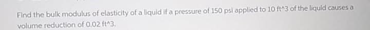 Find the bulk modulus of elasticity of a liquid if a pressure of 150 psi applied to 10 ft^3 of the liquid causes a
volume reduction of 0.02 ft^3.
