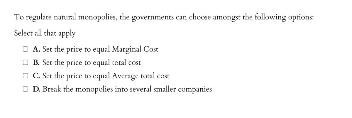 To regulate natural monopolies, the governments can choose amongst the following options:
Select all that apply
□ A. Set the price to equal Marginal Cost
B. Set the price to equal total cost
C. Set the price to equal Average total cost
□ D. Break the monopolies into several smaller companies