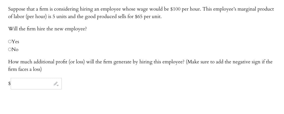 Suppose that a firm is considering hiring an employee whose wage would be $100 per hour. This employee's marginal product
of labor (per hour) is 5 units and the good produced sells for $65 per unit.
Will the firm hire the new employee?
OYes
ONo
How much additional profit (or loss) will the firm generate by hiring this employee? (Make sure to add the negative sign if the
firm faces a loss)