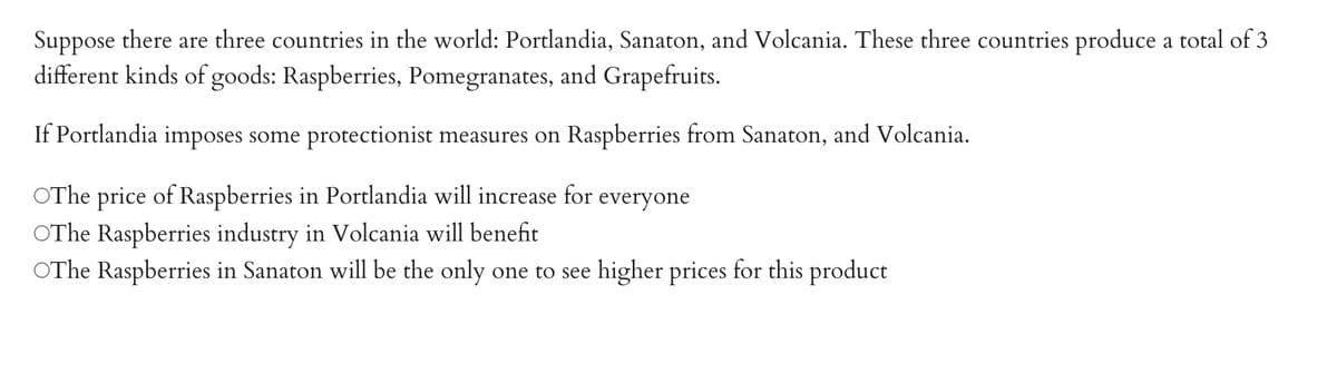 Suppose there are three countries in the world: Portlandia, Sanaton, and Volcania. These three countries produce a total of 3
different kinds of goods: Raspberries, Pomegranates, and Grapefruits.
If Portlandia imposes some protectionist measures on Raspberries from Sanaton, and Volcania.
OThe price of Raspberries in Portlandia will increase for everyone
OThe Raspberries industry in Volcania will benefit
OThe Raspberries in Sanaton will be the only one to see higher prices for this product