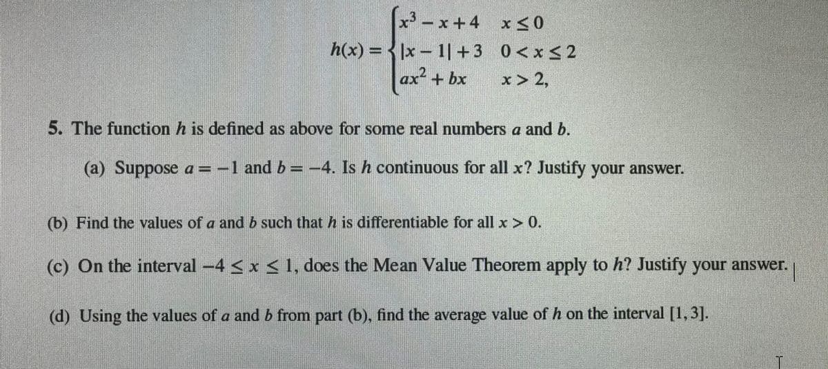 x -x+4 x <0
x< 0
h(x) = < |x – 1|+3 0<x32
ax + bx
x > 2,
5. The function h is defined as above for some real numbers a and b.
(a) Suppose a=-1 and b= -4. Is h continuous for all x? Justify your answer.
(b) Find the values of a and b such that h is differentiable for all x > 0.
(c) On the interval-4 <x<1, does the Mean Value Theorem apply to h? Justify your answer.
(d) Using the values of a and b from part (b), find the average value of h on the interval [1,3].
