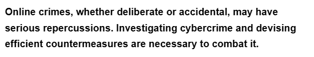 Online crimes, whether deliberate or accidental, may have
serious repercussions. Investigating cybercrime and devising
efficient countermeasures are necessary to combat it.