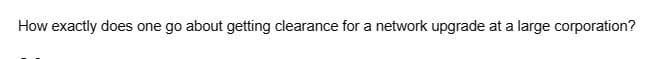 How exactly does one go about getting clearance for a network upgrade at a large corporation?