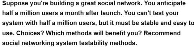 Suppose you're building a great social network. You anticipate
half a million users a month after launch. You can't test your
system with half a million users, but it must be stable and easy to
use. Choices? Which methods will benefit you? Recommend
social networking system testability methods.