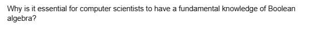 Why is it essential for computer scientists to have a fundamental knowledge of Boolean
algebra?
